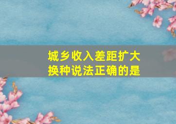 城乡收入差距扩大换种说法正确的是