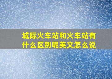 城际火车站和火车站有什么区别呢英文怎么说