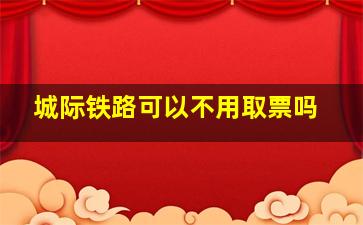 城际铁路可以不用取票吗