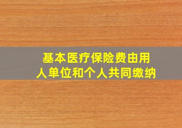 基本医疗保险费由用人单位和个人共同缴纳