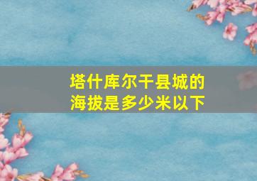 塔什库尔干县城的海拔是多少米以下