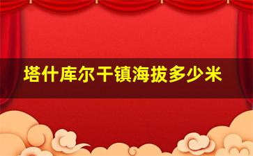 塔什库尔干镇海拔多少米