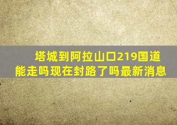 塔城到阿拉山口219国道能走吗现在封路了吗最新消息