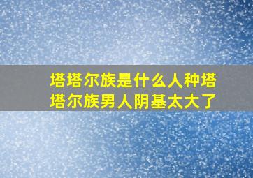 塔塔尔族是什么人种塔塔尔族男人阴基太大了