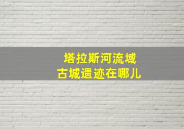 塔拉斯河流域古城遗迹在哪儿