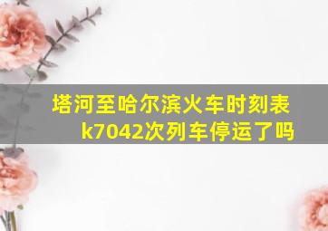 塔河至哈尔滨火车时刻表k7042次列车停运了吗