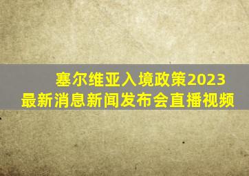 塞尔维亚入境政策2023最新消息新闻发布会直播视频