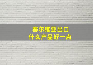 塞尔维亚出口什么产品好一点