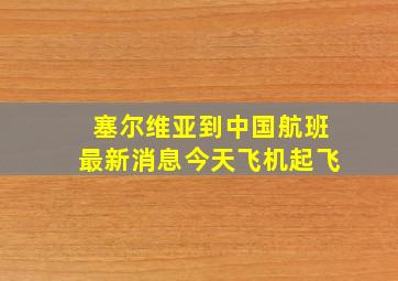 塞尔维亚到中国航班最新消息今天飞机起飞