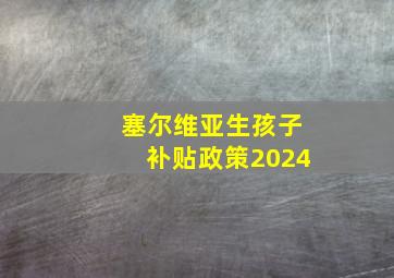 塞尔维亚生孩子补贴政策2024