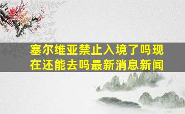 塞尔维亚禁止入境了吗现在还能去吗最新消息新闻