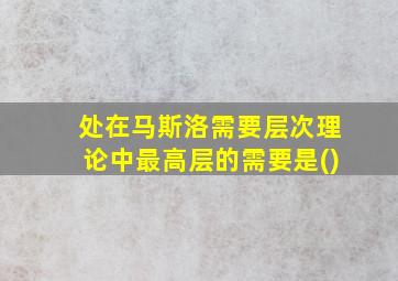 处在马斯洛需要层次理论中最高层的需要是()