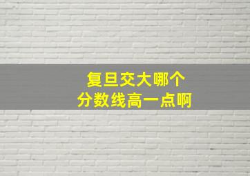 复旦交大哪个分数线高一点啊