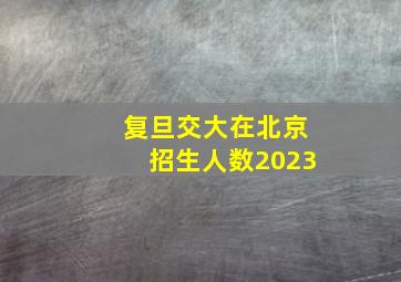 复旦交大在北京招生人数2023