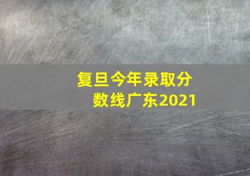 复旦今年录取分数线广东2021