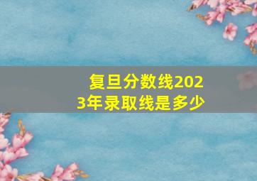 复旦分数线2023年录取线是多少