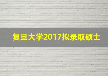 复旦大学2017拟录取硕士