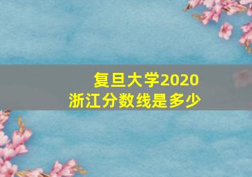 复旦大学2020浙江分数线是多少