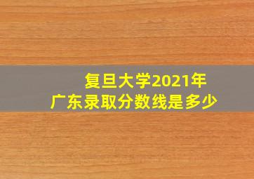 复旦大学2021年广东录取分数线是多少