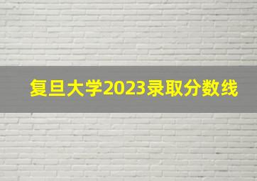 复旦大学2023录取分数线