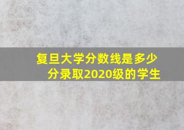 复旦大学分数线是多少分录取2020级的学生