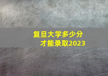 复旦大学多少分才能录取2023