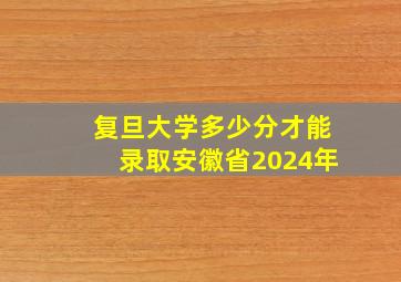 复旦大学多少分才能录取安徽省2024年