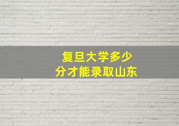 复旦大学多少分才能录取山东