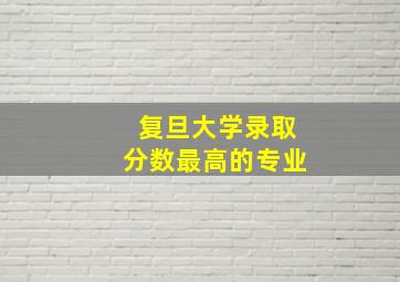 复旦大学录取分数最高的专业