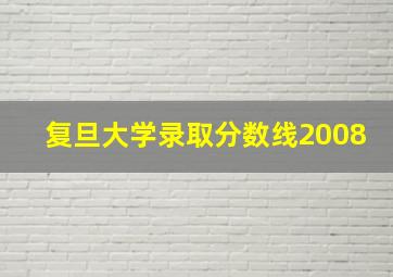 复旦大学录取分数线2008