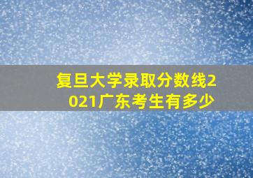 复旦大学录取分数线2021广东考生有多少