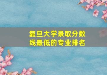 复旦大学录取分数线最低的专业排名