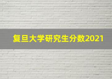 复旦大学研究生分数2021