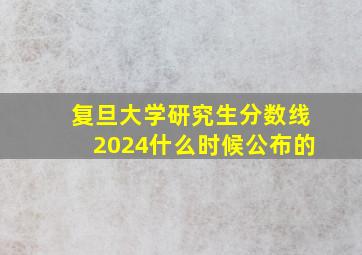 复旦大学研究生分数线2024什么时候公布的