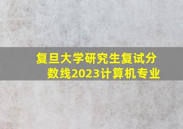 复旦大学研究生复试分数线2023计算机专业