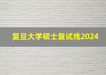 复旦大学硕士复试线2024