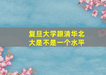 复旦大学跟清华北大是不是一个水平