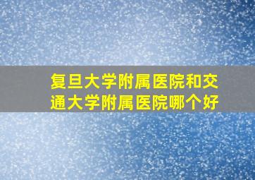 复旦大学附属医院和交通大学附属医院哪个好