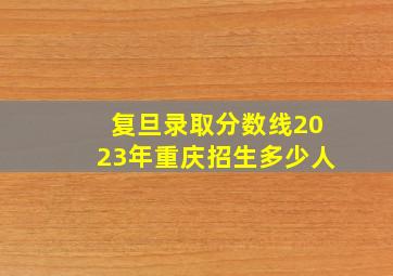 复旦录取分数线2023年重庆招生多少人