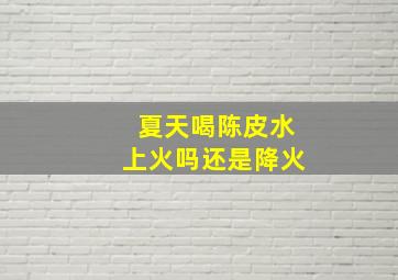 夏天喝陈皮水上火吗还是降火