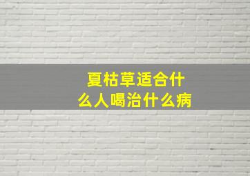 夏枯草适合什么人喝治什么病