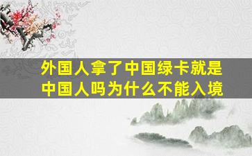 外国人拿了中国绿卡就是中国人吗为什么不能入境