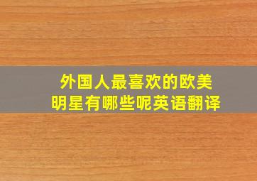 外国人最喜欢的欧美明星有哪些呢英语翻译