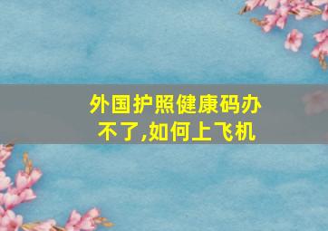 外国护照健康码办不了,如何上飞机