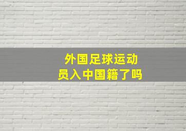 外国足球运动员入中国籍了吗