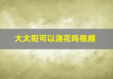 大太阳可以浇花吗视频