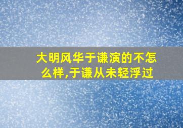 大明风华于谦演的不怎么样,于谦从未轻浮过