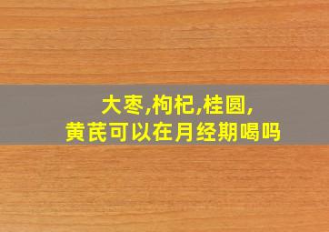 大枣,枸杞,桂圆,黄芪可以在月经期喝吗