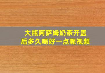 大瓶阿萨姆奶茶开盖后多久喝好一点呢视频