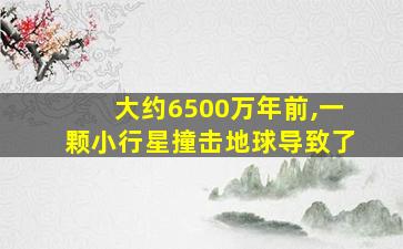 大约6500万年前,一颗小行星撞击地球导致了